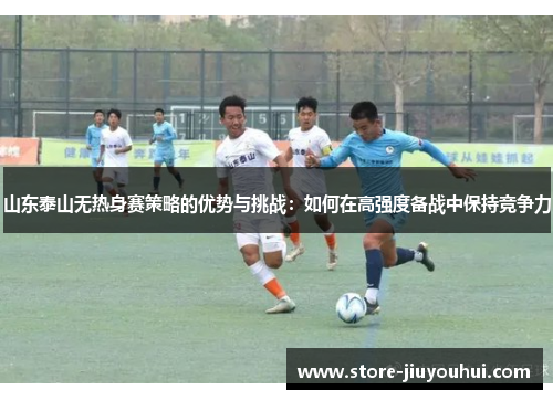 山东泰山无热身赛策略的优势与挑战:如何在高强度备战中保持竞争力 山东泰山无热身赛策略的优势与挑战:如何在高强度备战中保持竞争力