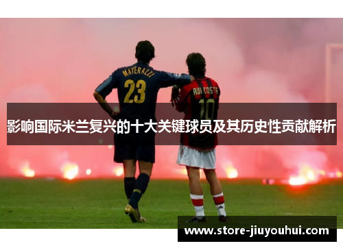 影响国际米兰复兴的十大关键球员及其历史性贡献解析 影响国际米兰复兴的十大关键球员及其历史性贡献解析