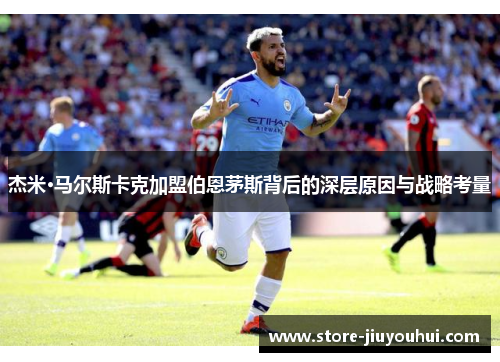 杰米·马尔斯卡克加盟伯恩茅斯背后的深层原因与战略考量 杰米·马尔斯卡克加盟伯恩茅斯背后的深层原因与战略考量