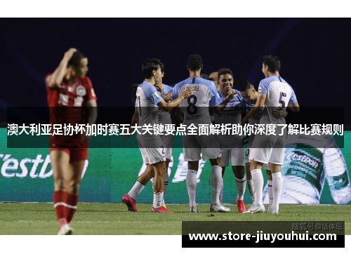 澳大利亚足协杯加时赛五大关键要点全面解析助你深度了解比赛规则