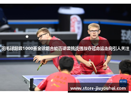 羽毛球超级1000赛金徐组合能否逆袭挑战强敌夺冠命运走向引人关注