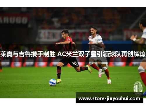 莱奥与吉鲁携手制胜 AC米兰双子星引领球队再创辉煌